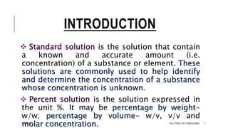 INTRODUCTION
 Standard solution is the solution that contain
a known and accurate amount (i.e.
concentration) of a substance or element. These
solutions are commonly used to help identify
and determine the concentration of a substance
whose concentration is unknown.
 Percent solution is the solution expressed in
the unit %. It may be percentage by weight-
w/w; percentage by volume- w/v, v/v and
molar concentration.13-Feb-18 SOLUTIONS- DR. SUBIR KUMAR 7
 