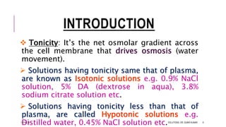 INTRODUCTION
 Tonicity: It’s the net osmolar gradient across
the cell membrane that drives osmosis (water
movement).
 Solutions having tonicity same that of plasma,
are known as Isotonic solutions e.g. 0.9% NaCl
solution, 5% DA (dextrose in aqua), 3.8%
sodium citrate solution etc.
 Solutions having tonicity less than that of
plasma, are called Hypotonic solutions e.g.
Distilled water, 0.45% NaCl solution etc.13-Feb-18 SOLUTIONS- DR. SUBIR KUMAR 8
 