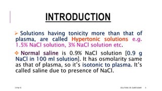 INTRODUCTION
 Solutions having tonicity more than that of
plasma, are called Hypertonic solutions e.g.
1.5% NaCl solution, 3% NaCl solution etc.
 Normal saline is 0.9% NaCl solution [0.9 g
NaCl in 100 ml solution]. It has osmolarity same
as that of plasma, so it’s isotonic to plasma. It’s
called saline due to presence of NaCl.
13-Feb-18 SOLUTIONS- DR. SUBIR KUMAR 9
 