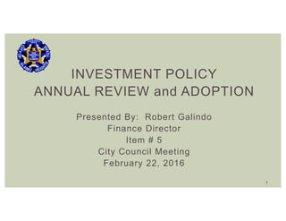 INVESTMENT POLICY
ANNUAL REVIEW and ADOPTION
Presented By: Robert Galindo
Finance Director
Item # 5
City Council Meeting
February 22, 2016
1
 