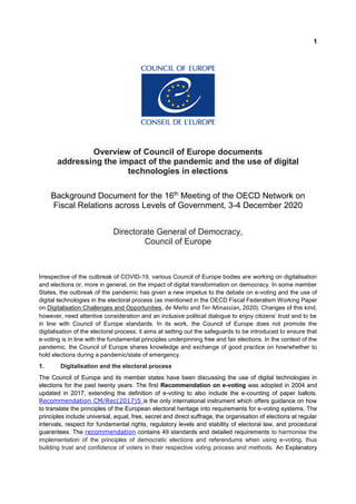 1
Overview of Council of Europe documents
addressing the impact of the pandemic and the use of digital
technologies in elections
Background Document for the 16th
Meeting of the OECD Network on
Fiscal Relations across Levels of Government, 3-4 December 2020
Directorate General of Democracy,
Council of Europe
Irrespective of the outbreak of COVID-19, various Council of Europe bodies are working on digitalisation
and elections or, more in general, on the impact of digital transformation on democracy. In some member
States, the outbreak of the pandemic has given a new impetus to the debate on e-voting and the use of
digital technologies in the electoral process (as mentioned in the OECD Fiscal Federalism Working Paper
on Digitalisation Challenges and Opportunities, de Mello and Ter-Minassian, 2020). Changes of this kind,
however, need attentive consideration and an inclusive political dialogue to enjoy citizens’ trust and to be
in line with Council of Europe standards. In its work, the Council of Europe does not promote the
digitalisation of the electoral process; it aims at setting out the safeguards to be introduced to ensure that
e-voting is in line with the fundamental principles underpinning free and fair elections. In the context of the
pandemic, the Council of Europe shares knowledge and exchange of good practice on how/whether to
hold elections during a pandemic/state of emergency.
1. Digitalisation and the electoral process
The Council of Europe and its member states have been discussing the use of digital technologies in
elections for the past twenty years. The first Recommendation on e-voting was adopted in 2004 and
updated in 2017, extending the definition of e-voting to also include the e-counting of paper ballots.
Recommendation CM/Rec(2017)5 is the only international instrument which offers guidance on how
to translate the principles of the European electoral heritage into requirements for e-voting systems. The
principles include universal, equal, free, secret and direct suffrage, the organisation of elections at regular
intervals, respect for fundamental rights, regulatory levels and stability of electoral law, and procedural
guarantees. The recommendation contains 49 standards and detailed requirements to harmonise the
implementation of the principles of democratic elections and referendums when using e-voting, thus
building trust and confidence of voters in their respective voting process and methods. An Explanatory
 