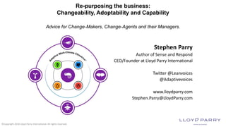 ©Copyright 2018 Lloyd Parry International. All rights reserved.
Re-purposing the business:
Changeability, Adoptability and Capability
Advice for Change-Makers, Change-Agents and their Managers.
Stephen Parry
Author of Sense and Respond
CEO/Founder at Lloyd Parry International
Twitter @Leanvoices
@Adaptivevoices
www.lloydparry.com
Stephen.Parry@LloydParry.com
 