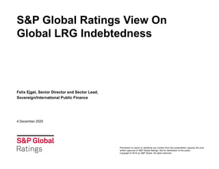 S&P Global Ratings View On
Global LRG Indebtedness
Felix Ejgel, Senior Director and Sector Lead,
Sovereign/International Public Finance
4 December 2020
Permission to reprint or distribute any content from this presentation requires the prior
written approval of S&P Global Ratings. Not for distribution to the public.
Copyright © 2019 by S&P Global. All rights reserved.
 