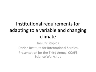 Institutional requirements for
adapting to a variable and changing
              climate
                 Ian Christoplos
    Danish Institute for International Studies
    Presentation for the Third Annual CCAFS
               Science Workshop
 
