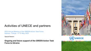 Activities of UNECE and partners
2023 Annual Meeting of the GREEN Action Task Force,
Istanbul, Türkiye, 11-12 May 2023
Ongoing and future support of the GREEN Action Task
Force to Ukraine
Special Session:
 