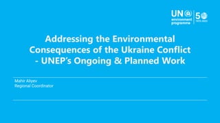 Addressing the Environmental
Consequences of the Ukraine Conflict
- UNEP’s Ongoing & Planned Work
Mahir Aliyev
Regional Coordinator
.
 