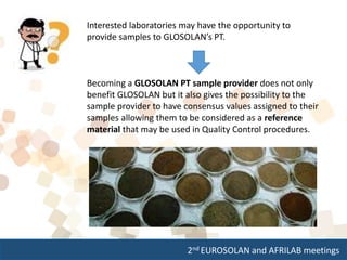 2nd EUROSOLAN and AFRILAB meetings
Interested laboratories may have the opportunity to
provide samples to GLOSOLAN’s PT.
Becoming a GLOSOLAN PT sample provider does not only
benefit GLOSOLAN but it also gives the possibility to the
sample provider to have consensus values assigned to their
samples allowing them to be considered as a reference
material that may be used in Quality Control procedures.
 