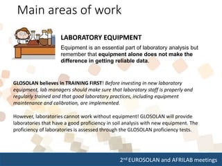 2nd EUROSOLAN and AFRILAB meetings
Main areas of work
LABORATORY EQUIPMENT
Equipment is an essential part of laboratory analysis but
remember that equipment alone does not make the
difference in getting reliable data.
GLOSOLAN believes in TRAINING FIRST! Before investing in new laboratory
equipment, lab managers should make sure that laboratory staff is properly and
regularly trained and that good laboratory practices, including equipment
maintenance and calibration, are implemented.
However, laboratories cannot work without equipment! GLOSOLAN will provide
laboratories that have a good proficiency in soil analysis with new equipment. The
proficiency of laboratories is assessed through the GLOSOLAN proficiency tests.
 