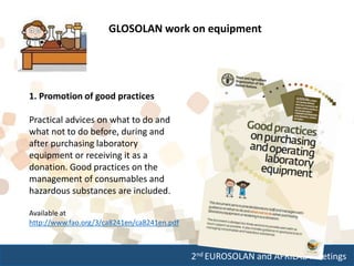 2nd EUROSOLAN and AFRILAB meetings
GLOSOLAN work on equipment
1. Promotion of good practices
Practical advices on what to do and
what not to do before, during and
after purchasing laboratory
equipment or receiving it as a
donation. Good practices on the
management of consumables and
hazardous substances are included.
Available at
http://www.fao.org/3/ca8241en/ca8241en.pdf
 