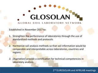2nd EUROSOLAN and AFRILAB meetings
Established in November 2017 to:
1. Strenghten the performance of laboratories through the use of
standardized methods and protocols
2. Harmonize soil analysis methods so that soil information would be
comparable and interpretable across laboratories, countries and
regions
3. [Aspiration] provide a certification for technical competencies in
laboratory analysis
 
