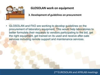 2nd EUROSOLAN and AFRILAB meetings
GLOSOLAN work on equipment
3. Development of guidelines on procurement
• GLOSOLAN and FAO are working to develop guidelines on the
procurement of laboratory equipment. This would help laboratories to
better formulate their requests to vendors participating to the bid, get
the right equipment, get trained on its used and receive after-sale
services including remote support and maintenance services.
 