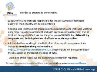 2nd EUROSOLAN and AFRILAB meetings
In order to prepare to the meeting
- Laboratories and institute responsible for the assessment of fertilizers
quality in their country are being identified
- Regional and international organizations, associations and institutes working
on fertilizers quality assessment and with agendas compatible with that of
INFA are being identified. As per the principles of GLOSOLAN, INFA will try
cooperate and limit duplication of efforts as much as possible.
- All stakeholders working in the field of fertilizers quality assessment are
invited to complete the questionnaire at
https://forms.gle/Z5kYUpH5f6rpn6zUA. These inputs will be used to open
the discussion at the launch meeting of INFA.
Examples of the inputs we are collecting are herewith reported.
For more information on this activity and INFA or to get involved, please contact Lucrezia.caon@fao.org
 
