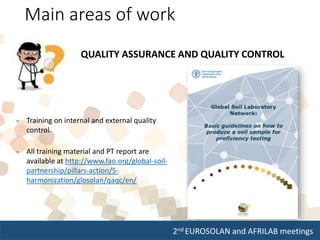 2nd EUROSOLAN and AFRILAB meetings
Main areas of work
QUALITY ASSURANCE AND QUALITY CONTROL
- Training on internal and external quality
control.
- All training material and PT report are
available at http://www.fao.org/global-soil-
partnership/pillars-action/5-
harmonization/glosolan/qaqc/en/
 