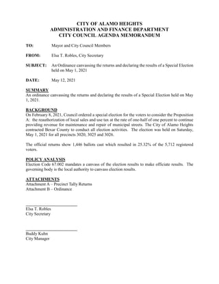 CITY OF ALAMO HEIGHTS
ADMINISTRATION AND FINANCE DEPARTMENT
CITY COUNCIL AGENDA MEMORANDUM
TO: Mayor and City Council Members
FROM: Elsa T. Robles, City Secretary
SUBJECT: An Ordinance canvassing the returns and declaring the results of a Special Election
held on May 1, 2021
DATE: May 12, 2021
SUMMARY
An ordinance canvassing the returns and declaring the results of a Special Election held on May
1, 2021.
BACKGROUND
On February 8, 2021, Council ordered a special election for the voters to consider the Proposition
A: the reauthorization of local sales and use tax at the rate of one-half of one percent to continue
providing revenue for maintenance and repair of municipal streets. The City of Alamo Heights
contracted Bexar County to conduct all election activities. The election was held on Saturday,
May 1, 2021 for all precincts 3020, 3025 and 3026.
The official returns show 1,446 ballots cast which resulted in 25.32% of the 5,712 registered
voters.
POLICY ANALYSIS
Election Code 67.002 mandates a canvass of the election results to make officiate results. The
governing body is the local authority to canvass election results.
ATTACHMENTS
Attachment A – Precinct Tally Returns
Attachment B – Ordinance
Elsa T. Robles
City Secretary
Buddy Kuhn
City Manager
 