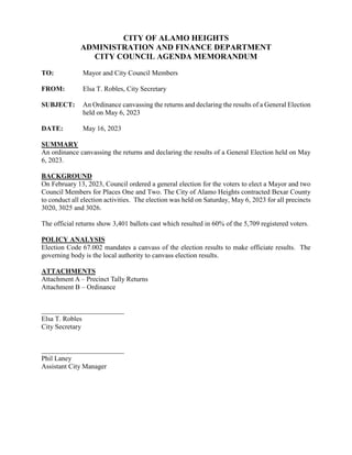 CITY OF ALAMO HEIGHTS
ADMINISTRATION AND FINANCE DEPARTMENT
CITY COUNCIL AGENDA MEMORANDUM
TO: Mayor and City Council Members
FROM: Elsa T. Robles, City Secretary
SUBJECT: An Ordinance canvassing the returns and declaring the results of a General Election
held on May 6, 2023
DATE: May 16, 2023
SUMMARY
An ordinance canvassing the returns and declaring the results of a General Election held on May
6, 2023.
BACKGROUND
On February 13, 2023, Council ordered a general election for the voters to elect a Mayor and two
Council Members for Places One and Two. The City of Alamo Heights contracted Bexar County
to conduct all election activities. The election was held on Saturday, May 6, 2023 for all precincts
3020, 3025 and 3026.
The official returns show 3,401 ballots cast which resulted in 60% of the 5,709 registered voters.
POLICY ANALYSIS
Election Code 67.002 mandates a canvass of the election results to make officiate results. The
governing body is the local authority to canvass election results.
ATTACHMENTS
Attachment A – Precinct Tally Returns
Attachment B – Ordinance
Elsa T. Robles
City Secretary
Phil Laney
Assistant City Manager
 