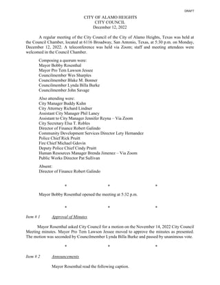 CITY OF ALAMO HEIGHTS
CITY COUNCIL
December 12, 2022
A regular meeting of the City Council of the City of Alamo Heights, Texas was held at
the Council Chamber, located at 6116 Broadway, San Antonio, Texas, at 5:30 p.m. on Monday,
December 12, 2022. A teleconference was held via Zoom; staff and meeting attendees were
welcomed in the Council Chamber.
Composing a quorum were:
Mayor Bobby Rosenthal
Mayor Pro Tem Lawson Jessee
Councilmember Wes Sharples
Councilmember Blake M. Bonner
Councilmember Lynda Billa Burke
Councilmember John Savage
Also attending were:
City Manager Buddy Kuhn
City Attorney Richard Lindner
Assistant City Manager Phil Laney
Assistant to City Manager Jennifer Reyna – Via Zoom
City Secretary Elsa T. Robles
Director of Finance Robert Galindo
Community Development Services Director Lety Hernandez
Police Chief Rick Pruitt
Fire Chief Michael Gdovin
Deputy Police Chief Cindy Pruitt
Human Resources Manager Brenda Jimenez – Via Zoom
Public Works Director Pat Sullivan
Absent:
Director of Finance Robert Galindo
* * *
Mayor Bobby Rosenthal opened the meeting at 5:32 p.m.
* * *
Item # 1 Approval of Minutes
Mayor Rosenthal asked City Council for a motion on the November 14, 2022 City Council
Meeting minutes. Mayor Pro Tem Lawson Jessee moved to approve the minutes as presented.
The motion was seconded by Councilmember Lynda Billa Burke and passed by unanimous vote.
* * *
Item # 2 Announcements
Mayor Rosenthal read the following caption.
DRAFT
 