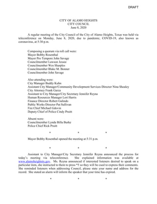 CITY OF ALAMO HEIGHTS
CITY COUNCIL
June 8, 2020
A regular meeting of the City Council of the City of Alamo Heights, Texas was held via
teleconference on Monday, June 8, 2020, due to pandemic, COVID-19, also known as
coronavirus, at 5:30 p.m.
Composing a quorum via roll call were:
Mayor Bobby Rosenthal
Mayor Pro Tempore John Savage
Councilmember Lawson Jessee
Councilmember Wes Sharples
Councilmember Blake M. Bonner
Councilmember John Savage
Also attending were:
City Manager Buddy Kuhn
Assistant City Manager/Community Development Services Director Nina Shealey
City Attorney Frank Garza
Assistant to City Manager/City Secretary Jennifer Reyna
Human Resources Manager Lori Harris
Finance Director Robert Galindo
Public Works Director Pat Sullivan
Fire Chief Michael Gdovin
Deputy Chief of Police Cindy Pruitt
Absent were:
Councilmember Lynda Billa Burke
Police Chief Rick Pruitt
* * *
Mayor Bobby Rosenthal opened the meeting at 5:31 p.m.
* * *
Assistant to City Manager/City Secretary Jennifer Reyna announced the process for
today’s meeting via teleconference. She explained information was available at
www.alamoheightstx.gov. Ms. Reyna announced if interested listeners desired to speak on a
particular item, she instructed to them to press *5 so they will be cued to express their comments.
She reminded listeners when addressing Council, please state your name and address for the
record. She stated an alarm will inform the speaker that your time has expired.
* * *
DRAFT
 