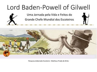 Lord Baden-Powell of Gilwell
Uma Jornada pela Vida e Feitos do
Grande Chefe Mundial dos Escoteiros
Pesquisa elaborada Escoteiro : Matheus Prado de Brito
 