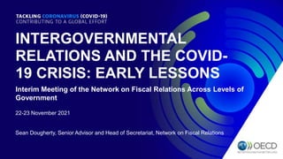 INTERGOVERNMENTAL
RELATIONS AND THE COVID-
19 CRISIS: EARLY LESSONS
Interim Meeting of the Network on Fiscal Relations Across Levels of
Government
22-23 November 2021
Sean Dougherty, Senior Advisor and Head of Secretariat, Network on Fiscal Relations
 
