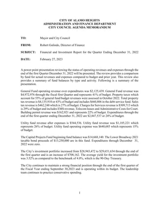 1
CITY OF ALAMO HEIGHTS
ADMINISTRATION AND FINANCE DEPARTMENT
CITY COUNCIL AGENDA MEMORANDUM
TO: Mayor and City Council
FROM: Robert Galindo, Director of Finance
SUBJECT: Financial and Investment Report for the Quarter Ending December 31, 2022
DATE: February 27, 2023
A power point presentation reviewing the status of operating revenues and expenses through the
end of the first Quarter December 31, 2022 will be presented. The review provides a comparison
by fund for actual revenues and expenses compared to budget and prior year. This review also
provides a summary of fund balances by type and activity. Following is a summary of the
presentation.
General Fund operating revenue over expenditures was $2,125,439. General Fund revenue was
$4,972,976 through the fiscal first Quarter and represents 41% of budget. Property taxes which
account for 55% of general fund budget revenues were assessed in October 2022. Total property
tax revenue is $4,135,910 or 43% of budget and includes $660,806 in the debt service fund. Sales
tax revenue is $462,248 which is 27% of budget. Charges for Services revenue is $309,713 which
is 29% of budget and includes EMS revenue, Telecom leases and Administrative Costs for Court.
Building permit revenue was $162,921 and represents 22% of budget. Expenditures through the
end of the first quarter ending December 31, 2022 are $2,847,537 or 24% of budget.
Utility fund revenue after expenses is $544,536. Utility fund revenue was $1,185,221 which
represents 26% of budget. Utility fund operating expense was $640,685 which represents 15%
of budget.
The Capital Projects Fund beginning fund balance was $14,668,140. The Lower Broadway 2021
taxable bond proceeds of $13,250,000 are in this fund. Expenditures through December 31,
2022 were zero.
The City’s investment portfolio increased from $28,943,472 to $29,651,634 through the end of
the first quarter and is an increase of $708,162. The average yield for the investment portfolio
was 3.52% as compared to the benchmark of 4.0%, which is the 90-Day Treasury.
The City continues to maintain a strong financial position through the end of the first quarter of
the Fiscal Year ending September 30,2023 and is operating within its budget. The leadership
team continues to practice conservative spending.
 
