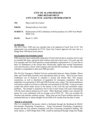 CITY OF ALAMO HEIGHTS
FIRE DEPARTMENT
CITY COUNCIL AGENDA MEMORANDUM
TO: Mayor and City Council
FROM: Michael Gdovin, Fire Chief
SUBJECT: Replacement of 2012 ambulance with the purchase of a 2024 Year Model
Medic Unit
DATE: March 11, 2024
SUMMARY
The 2012 Chevy 3500 unit was currently due to be replaced in Fiscal Year 22-23. The
replacement was rescheduled for FY24. Upon City Council approval, the new unit is a
Dodge Ram 3500 diesel truck chassis.
BACKGROUND INFORMATION
EMS units have been traditionally replaced at 10-year intervals due to extreme service such
as extended idle times, and quick starts without warm-up in most cases. Two years ago, the
City manager and Fire Chief agreed to extend ambulance replacements to 12 years due to
three (3) ambulances in the current fleet. Historically, higher than normal maintenance
costs also becomes a factor when keeping units beyond this timeframe. The replacement
schedule is comparable to other area EMS providers.
The Tri-City Emergency Medical Services partnership between Alamo Heights, Olmos
Park, and Terrell Hills currently owns and operates three (3) units. The City uses Frazer
Ambulance out of Houston to maintain a current and similar fleet. This ensures
consistency, as well as familiarity of equipment for emergency responders. The last
ambulance was purchased in 2016 and 2020 from the same vendor. The retired ambulance
will used as a trade-in to Frazer to offset the cost (estimated @ $28,500). Using an in-state
vendor also allows better access to the factory in the event the unit encounters major
problems. The module is expected to last to last at least twenty (24) years (remounting)
with the truck chassis lasting ten (12) years. Other Buyboard vendors were solicited for
quotes for a new ambulance with an average cost of $261,735. This cost excludes the
stretcher and stretcher retention system. These units are not Frazer modules and have an
estimated delivery to Alamo Heights Fire & EMS of 41 months from the date of order.
POLICY ANALYSIS
This is a competitive bid process which is facilitated through the BuyBoard & HGAC
Government Purchasing Cooperatives. Using Government Purchasing Cooperatives
ensures that the City remains compliant with laws concerning competitive bidding. The
truck chassis, a 2024 Dodge Ram 3500, would be purchased through Grapevine Dodge
 