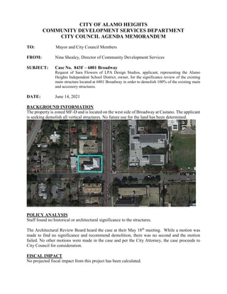 CITY OF ALAMO HEIGHTS
COMMUNITY DEVELOPMENT SERVICES DEPARTMENT
CITY COUNCIL AGENDA MEMORANDUM
TO: Mayor and City Council Members
FROM: Nina Shealey, Director of Community Development Services
SUBJECT: Case No. 843F – 6801 Broadway
Request of Sara Flowers of LPA Design Studios, applicant, representing the Alamo
Heights Independent School District, owner, for the significance review of the existing
main structure located at 6801 Broadway in order to demolish 100% of the existing main
and accessory structures.
DATE: June 14, 2021
BACKGROUND INFORMATION
The property is zoned MF-D and is located on the west side of Broadway at Castano. The applicant
is seeking demolish all vertical structures. No future use for the land has been determined.
POLICY ANALYSIS
Staff found no historical or architectural significance to the structures.
The Architectural Review Board heard the case at their May 18th
meeting. While a motion was
made to find no significance and recommend demolition, there was no second and the motion
failed. No other motions were made in the case and per the City Attorney, the case proceeds to
City Council for consideration.
FISCAL IMPACT
No projected fiscal impact from this project has been calculated.
 