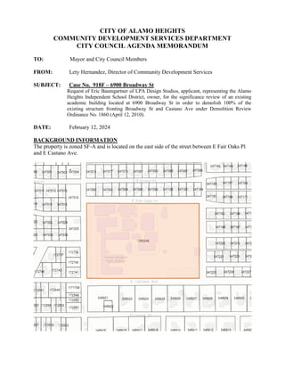 CITY OF ALAMO HEIGHTS
COMMUNITY DEVELOPMENT SERVICES DEPARTMENT
CITY COUNCIL AGENDA MEMORANDUM
TO: Mayor and City Council Members
FROM: Lety Hernandez, Director of Community Development Services
SUBJECT: Case No. 918F – 6900 Broadway St
Request of Eric Baumgartner of LPA Design Studios, applicant, representing the Alamo
Heights Independent School District, owner, for the significance review of an existing
academic building located at 6900 Broadway St in order to demolish 100% of the
existing structure fronting Broadway St and Castano Ave under Demolition Review
Ordinance No. 1860 (April 12, 2010).
DATE: February 12, 2024
BACKGROUND INFORMATION
The property is zoned SF-A and is located on the east side of the street between E Fair Oaks Pl
and E Castano Ave.
 