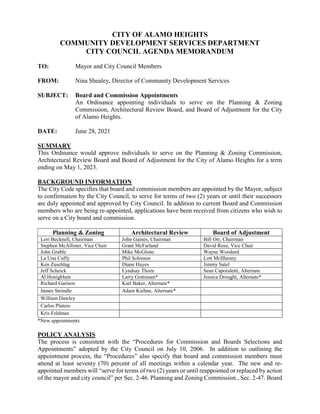 CITY OF ALAMO HEIGHTS
COMMUNITY DEVELOPMENT SERVICES DEPARTMENT
CITY COUNCIL AGENDA MEMORANDUM
TO: Mayor and City Council Members
FROM: Nina Shealey, Director of Community Development Services
SUBJECT: Board and Commission Appointments
An Ordinance appointing individuals to serve on the Planning & Zoning
Commission, Architectural Review Board, and Board of Adjustment for the City
of Alamo Heights.
DATE: June 28, 2021
SUMMARY
This Ordinance would approve individuals to serve on the Planning & Zoning Commission,
Architectural Review Board and Board of Adjustment for the City of Alamo Heights for a term
ending on May 1, 2023.
BACKGROUND INFORMATION
The City Code specifies that board and commission members are appointed by the Mayor, subject
to confirmation by the City Council, to serve for terms of two (2) years or until their successors
are duly appointed and approved by City Council. In addition to current Board and Commission
members who are being re-appointed, applications have been received from citizens who wish to
serve on a City board and commission.
Planning & Zoning Architectural Review Board of Adjustment
Lori Becknell, Chairman John Gaines, Chairman Bill Orr, Chairman
Stephen McAllister, Vice Chair Grant McFarland David Rose, Vice Chair
John Grable Mike McGlone Wayne Woodard
La Una Cuffy Phil Solomon Lott McIlhenny
Ken Zuschlag Diane Hayes Jimmy Satel
Jeff Scheick Lyndsay Thorn Sean Caporaletti, Alternate
Al Honigblum Larry Gottsman* Jessica Drought, Alternate*
Richard Garison Karl Baker, Alternate*
James Steindle Adam Kiehne, Alternate*
William Dawley
Carlos Platero
Kris Feldman
*New appointments
POLICY ANALYSIS
The process is consistent with the “Procedures for Commission and Boards Selections and
Appointments” adopted by the City Council on July 10, 2006. In addition to outlining the
appointment process, the “Procedures” also specify that board and commission members must
attend at least seventy (70) percent of all meetings within a calendar year. The new and re-
appointed members will “serve for terms of two (2) years or until reappointed or replaced by action
of the mayor and city council” per Sec. 2-46. Planning and Zoning Commission., Sec. 2-47. Board
 