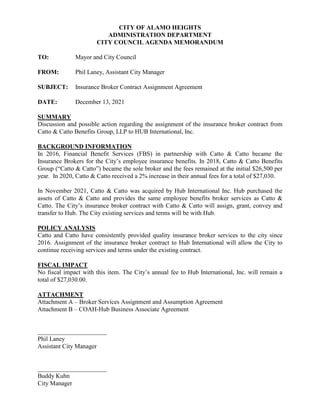 CITY OF ALAMO HEIGHTS
ADMINISTRATION DEPARTMENT
CITY COUNCIL AGENDA MEMORANDUM
TO: Mayor and City Council
FROM: Phil Laney, Assistant City Manager
SUBJECT: Insurance Broker Contract Assignment Agreement
DATE: December 13, 2021
SUMMARY
Discussion and possible action regarding the assignment of the insurance broker contract from
Catto & Catto Benefits Group, LLP to HUB International, Inc.
BACKGROUND INFORMATION
In 2016, Financial Benefit Services (FBS) in partnership with Catto & Catto became the
Insurance Brokers for the City’s employee insurance benefits. In 2018, Catto & Catto Benefits
Group (“Catto & Catto”) became the sole broker and the fees remained at the initial $26,500 per
year. In 2020, Catto & Catto received a 2% increase in their annual fees for a total of $27,030.
In November 2021, Catto & Catto was acquired by Hub International Inc. Hub purchased the
assets of Catto & Catto and provides the same employee benefits broker services as Catto &
Catto. The City’s insurance broker contract with Catto & Catto will assign, grant, convey and
transfer to Hub. The City existing services and terms will be with Hub.
POLICY ANALYSIS
Catto and Catto have consistently provided quality insurance broker services to the city since
2016. Assignment of the insurance broker contract to Hub International will allow the City to
continue receiving services and terms under the existing contract.
FISCAL IMPACT
No fiscal impact with this item. The City’s annual fee to Hub International, Inc. will remain a
total of $27,030.00.
ATTACHMENT
Attachment A – Broker Services Assignment and Assumption Agreement
Attachment B – COAH-Hub Business Associate Agreement
______________________
Phil Laney
Assistant City Manager
______________________
Buddy Kuhn
City Manager
 