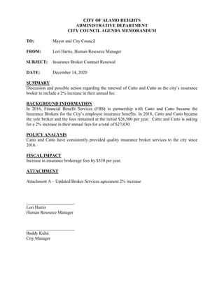 CITY OF ALAMO HEIGHTS
ADMINISTRATIVE DEPARTMENT
CITY COUNCIL AGENDA MEMORANDUM
TO: Mayor and City Council
FROM: Lori Harris, Human Resource Manager
SUBJECT: Insurance Broker Contract Renewal
DATE: December 14, 2020
SUMMARY
Discussion and possible action regarding the renewal of Catto and Catto as the city’s insurance
broker to include a 2% increase in their annual fee.
BACKGROUND INFORMATION
In 2016, Financial Benefit Services (FBS) in partnership with Catto and Catto became the
Insurance Brokers for the City’s employee insurance benefits. In 2018, Catto and Catto became
the sole broker and the fees remained at the initial $26,500 per year. Catto and Catto is asking
for a 2% increase in their annual fees for a total of $27,030.
POLICY ANALYSIS
Catto and Catto have consistently provided quality insurance broker services to the city since
2016.
FISCAL IMPACT
Increase in insurance brokerage fees by $530 per year.
ATTACHMENT
Attachment A – Updated Broker Services agreement 2% increase
______________________
Lori Harris
Human Resource Manager
______________________
Buddy Kuhn
City Manager
 