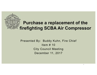 1
Presented By: Buddy Kuhn, Fire Chief
Item # 10
City Council Meeting
December 11, 2017
Purchase a replacement of the
firefighting SCBA Air Compressor
 