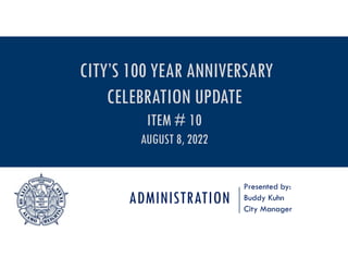 ADMINISTRATION
Presented by:
Buddy Kuhn
City Manager
CITY’S 100 YEAR ANNIVERSARY
CELEBRATION UPDATE
ITEM # 10
AUGUST 8, 2022
 