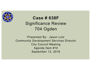 Case # 638F
Significance Review
704 Ogden
Presented By: Jason Lutz
Community Development Services Director
City Council Meeting
Agenda Item #10
September 12, 2016
 