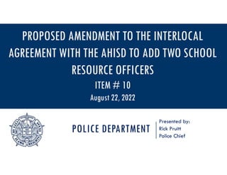 POLICE DEPARTMENT
Presented by:
Rick Pruitt
Police Chief
PROPOSED AMENDMENT TO THE INTERLOCAL
AGREEMENT WITH THE AHISD TO ADD TWO SCHOOL
RESOURCE OFFICERS
ITEM # 10
August 22, 2022
 