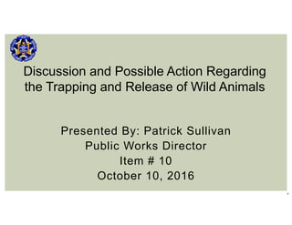 1
Presented By: Patrick Sullivan
Public Works Director
Item # 10
October 10, 2016
Discussion and Possible Action Regarding
the Trapping and Release of Wild Animals
 