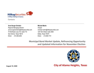 Member FINRA / SIPC / NYSE
© 2020 Hilltop Securities Inc.
All Rights Reserved
Contacts
Municipal Bond Market Update, Refinancing Opportunity 
and Updated Information for November Election
Anne Burger Entrekin
Regional Managing Director
anne.burgerentrekin@hilltopsecurities.com
70 Northeast Loop 410, Suite 710
San Antonio, Texas 78216
Direct: 210.308.2200
August 10, 2020 City of Alamo Heights, Texas
Michael Martin
Analyst
michael.martin@hilltopsecurities.com
1201 Elm Street, Suite 3500
Dallas, Texas 75270
Direct: 214.859.1731
 