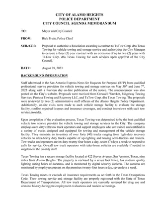 CITY OF ALAMO HEIGHTS
POLICE DEPARTMENT
CITY COUNCIL AGENDA MEMORANDUM
TO: Mayor and City Council
FROM: Rick Pruitt, Police Chief
SUBJECT: Proposal to authorize a Resolution awarding a contract to TxTow Corp. dba Texas
Towing for vehicle towing and storage service and authorizing the City Manager
to execute a three (3) year contract with an extension of up to two (2) years with
TxTow Corp. dba Texas Towing for such services upon approval of the City
Council.
DATE: August 28, 2023
BACKGROUND INFORMATION
Staff advertised in the San Antonio Express-News for Requests for Proposal (RFP) from qualified
professional service providers for vehicle towing and storage services on May 30th
and June 7th
,
2023 along with a fourteen day on-line publication of the notice. The announcement was also
posted on the City’s website. Proposals were received from Creswell Wrecker, Ridgeway Towing
Services, Pantusa Towing and Recovery LLC, and TxTow Corp. dba Texas Towing. The proposals
were reviewed by two (2) administrative staff officers of the Alamo Heights Police Department.
Additionally, on-site visits were made to each vehicle storage facility to evaluate the storage
facility, confirm required licenses and insurance coverages, and conduct interviews with each tow
service provider.
Upon completion of the evaluation process, Texas Towing was determined to be the best qualified
vehicle tow service provider for vehicle towing and storage services to the City. The company
employs over sixty (60) tow truck operators and support employees who are trained and certified in
a variety of trucks designed and equipped for towing and management of the vehicle storage
facility. They maintain an inventory of over forty (40) trucks ranging from light-duty recovery
vehicles to ultra-heavy duty trucks capable of up-righting and towing semi-tractors and trailers.
Tow trucks and operators are on-duty twenty-four hours a day, seven (7) days a week to respond to
calls for service. On-call tow truck operators with take-home vehicles are available if needed to
supplement the on-duty staff.
Texas Towing has a secure storage facility located at 422 Steves Avenue, San Antonio, Texas, nine
miles from Alamo Heights. The property is enclosed by a seven foot fence, has stadium quality
lighting during hours of darkness, and is monitored by digital security cameras. The cameras are
monitored by employees present on the premises twenty-four hours a day, seven days a week.
Texas Towing meets or exceeds all insurance requirements as set forth in the Texas Occupations
Code. Their towing service and storage facility are properly registered with the State of Texas
Department of Transportation. All tow truck operators are currently screened for drug use and
criminal history during pre-employment evaluations and random screenings.
 