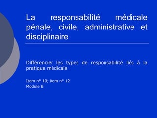La responsabilité médicale
pénale, civile, administrative et
disciplinaire
Différencier les types de responsabilité liés à la
pratique médicale
Item n° 10; item n° 12
Module B
 