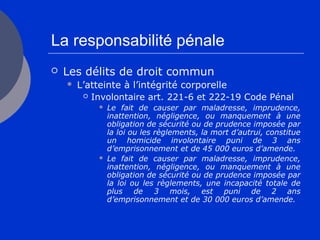 La responsabilité pénale
 Les délits de droit commun
 L’atteinte à l’intégrité corporelle
 Involontaire art. 221-6 et 222-19 Code Pénal
 Le fait de causer par maladresse, imprudence,
inattention, négligence, ou manquement à une
obligation de sécurité ou de prudence imposée par
la loi ou les règlements, la mort d’autrui, constitue
un homicide involontaire puni de 3 ans
d’emprisonnement et de 45 000 euros d’amende.
 Le fait de causer par maladresse, imprudence,
inattention, négligence, ou manquement à une
obligation de sécurité ou de prudence imposée par
la loi ou les règlements, une incapacité totale de
plus de 3 mois, est puni de 2 ans
d’emprisonnement et de 30 000 euros d’amende.
 