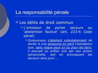 La responsabilité pénale
 Les délits de droit commun
 L’omission de porter secours ou
‘abstention fautive’ (art. 223-6 Code
pénal)
 Quiquonque s’abstient volontairement de
porter à une personne en péril l’assistance
que, sans risque pour lui ou pour les tiers,
il pouvait lui prêter soit par son action
personnelle, soit en provoquant les
secours sera puni …
 