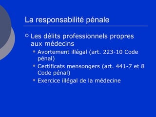 La responsabilité pénale
 Les délits professionnels propres
aux médecins
 Avortement illégal (art. 223-10 Code
pénal)
 Certificats mensongers (art. 441-7 et 8
Code pénal)
 Exercice illégal de la médecine
 
