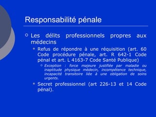 Responsabilité pénale
 Les délits professionnels propres aux
médecins
 Refus de répondre à une réquisition (art. 60
Code procédure pénale, art. R 642-1 Code
pénal et art. L 4163-7 Code Santé Publique)
 Exception : force majeure justifiée par maladie ou
inaptitude physique médecin, incompétence technique,
incapacité transitoire liée à une obligation de soins
urgents.
 Secret professionnel (art 226-13 et 14 Code
pénal).
 