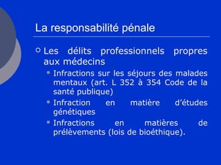 La responsabilité pénale
 Les délits professionnels propres
aux médecins
 Infractions sur les séjours des malades
mentaux (art. L 352 à 354 Code de la
santé publique)
 Infraction en matière d’études
génétiques
 Infractions en matières de
prélèvements (lois de bioéthique).
 