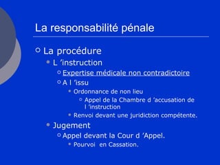 La responsabilité pénale
 La procédure
 L ’instruction
 Expertise médicale non contradictoire
 A l ’issu
 Ordonnance de non lieu
 Appel de la Chambre d ’accusation de
l ’instruction
 Renvoi devant une juridiction compétente.
 Jugement
 Appel devant la Cour d ’Appel.
 Pourvoi en Cassation.
 