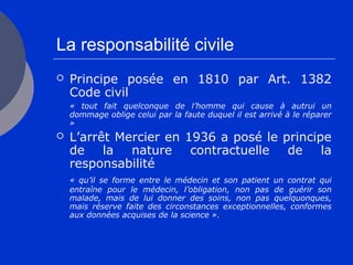 La responsabilité civile
 Principe posée en 1810 par Art. 1382
Code civil
« tout fait quelconque de l’homme qui cause à autrui un
dommage oblige celui par la faute duquel il est arrivé à le réparer
»
 L’arrêt Mercier en 1936 a posé le principe
de la nature contractuelle de la
responsabilité
« qu’il se forme entre le médecin et son patient un contrat qui
entraîne pour le médecin, l’obligation, non pas de guérir son
malade, mais de lui donner des soins, non pas quelquonques,
mais réserve faite des circonstances exceptionnelles, conformes
aux données acquises de la science ».
 