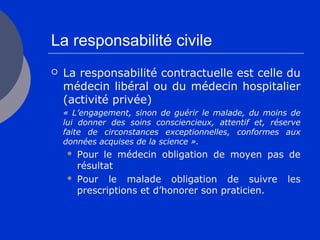 La responsabilité civile
 La responsabilité contractuelle est celle du
médecin libéral ou du médecin hospitalier
(activité privée)
« L’engagement, sinon de guérir le malade, du moins de
lui donner des soins consciencieux, attentif et, réserve
faite de circonstances exceptionnelles, conformes aux
données acquises de la science ».
 Pour le médecin obligation de moyen pas de
résultat
 Pour le malade obligation de suivre les
prescriptions et d’honorer son praticien.
 
