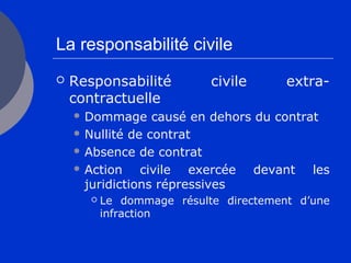 La responsabilité civile
 Responsabilité civile extra-
contractuelle
 Dommage causé en dehors du contrat
 Nullité de contrat
 Absence de contrat
 Action civile exercée devant les
juridictions répressives
 Le dommage résulte directement d’une
infraction
 