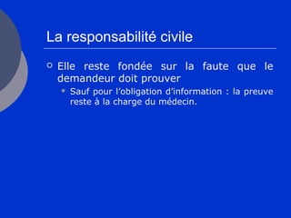 La responsabilité civile
 Elle reste fondée sur la faute que le
demandeur doit prouver
 Sauf pour l’obligation d’information : la preuve
reste à la charge du médecin.
 