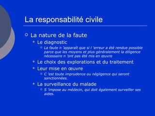 La responsabilité civile
 La nature de la faute
 Le diagnostic
 La faute n ’apparaît que si l ’erreur a été rendue possible
parce que les moyens et plus généralement la diligence
nécessaire n ’ont pas été mis en œuvre
 Le choix des explorations et du traitement
 Leur mise en œuvre
 C ’est toute imprudence ou négligence qui seront
sanctionnées.
 La surveillance du malade
 S ’impose au médecin, qui doit également surveiller ses
aides.
 
