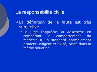 La responsabilité civile
 La définition de la faute est très
subjective
 Le juge l’apprécie ‘in abstracto’ en
comparant le comportement du
médecin à un standard normalement
prudent, diligent et avisé, placé dans la
même situation.
 